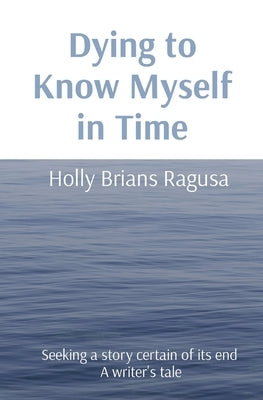 Dying to Know Myself in Time: Seeking a story certain of its end A writer's tale by Brians Ragusa, Holly