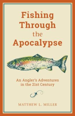 Fishing Through the Apocalypse: An Angler's Adventures in the 21st Century by Miller, Matthew L.