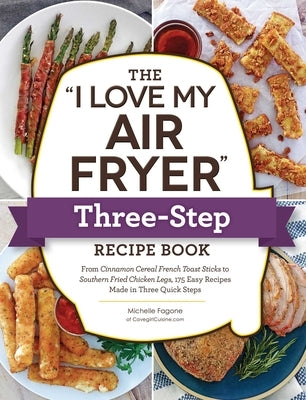 The I Love My Air Fryer Three-Step Recipe Book: From Cinnamon Cereal French Toast Sticks to Southern Fried Chicken Legs, 175 Easy Recipes Made in Thre by Fagone, Michelle