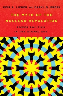 The Myth of the Nuclear Revolution: Power Politics in the Atomic Age by Lieber, Keir A.
