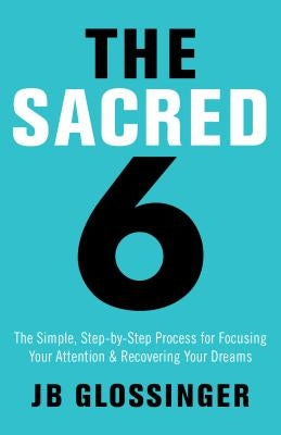 The Sacred 6: The Simple Step-By-Step Process for Focusing Your Attention and Recovering Your Dreams by Glossinger, Jb