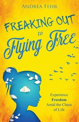 Freaking Out To Flying Free: Experience Freedom Amid the Chaos of Life by Fehr, Andrea