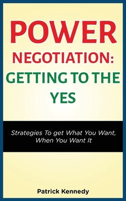 Power Negotiation - Getting to the Yes: Strategies to Get What You Want, When You Want It by Kennedy, Patrick