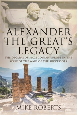 Alexander the Great's Legacy: The Decline of Macedonian Europe in the Wake of the Wars of the Successors by Roberts, Mike