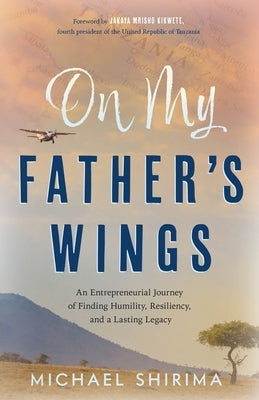 On My Father's Wings: An Entrepreneurial Journey of Finding Humility, Resiliency, and a Lasting Legacy by Shirima, Michael