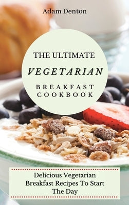 The Ultimate Vegetarian Breakfast Cookbook: Delicious Vegetarian Breakfast Recipes To Start The Day by Denton, Adam