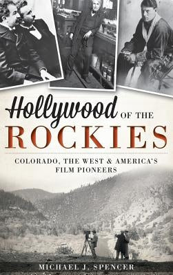 Hollywood of the Rockies: Colorado, the West & America's Film Pioneers by Spencer, Michael J.