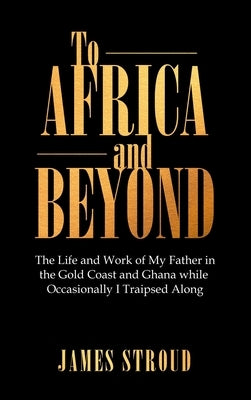 To Africa and Beyond: The Life and Work of My Father in the Gold Coast and Ghana While Occasionally I Traipsed Along by Stroud, James