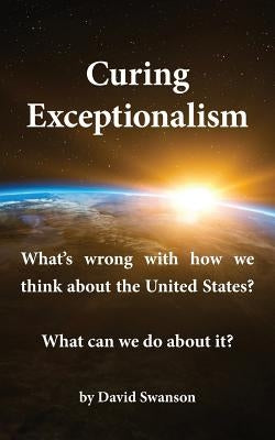 Curing Exceptionalism: What's Wrong with How We Think about the United States? What Can We Do about It? by Swanson, David C. N.