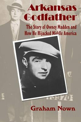 Arkansas Godfather: The Story of Owney Madden and How He Hijacked Middle America by Nown, Graham
