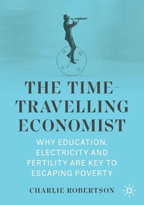 The Time-Travelling Economist: Why Education, Electricity and Fertility Are Key to Escaping Poverty by Robertson, Charlie