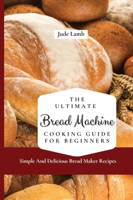 The Ultimate Bread Machine Cooking Guide For Beginners: Simple And Delicious Bread Maker Recipes by Lamb, Jude