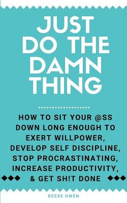 Just Do The Damn Thing: How To Sit Your @ss Down Long Enough To Exert Willpower, Develop Self Discipline, Stop Procrastinating, Increase Produ by Owen, Reese