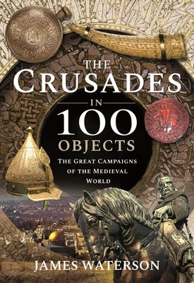 The Crusades in 100 Objects: The Great Campaigns of the Medieval World by Waterson, James