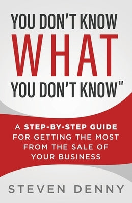 You Don't Know What You Don't Know: A Step-by-Step Guide For Getting the Most From the Sale of Your Business by Denny, Steven