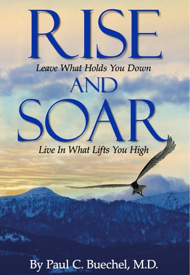 Rise and Soar: Leave What Holds You Down. Live in What Lifts You High. by Buechel, Paul C.