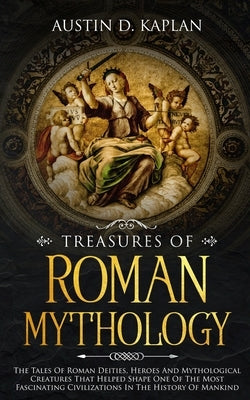 Treasures Of Roman Mythology: The Tales Of Roman Deities, Heroes And Mythological Creatures That Helped Shape One Of The Most Fascinating Civilizati by Kaplan, Austin D.