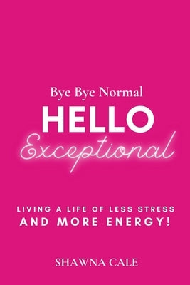 Bye Bye Normal Hello Exceptional: Living a Life of Less Stress and More Energy! by Cale, Shawna
