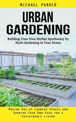 Urban Gardening: Building Your Own Herbal Apothecary by Herb Gardening in Your Home (Making Use of Cramped Spaces and Growing Your Own by Parker, Michael