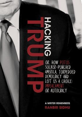 Hacking Trump: Or, How Potus Sucker Punched America, Torpedoed Democracy & Left Us a Choice: Impeachment or Autocracy (a Writer Remem by Sidhu, Ranbir