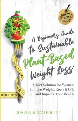 A Beginner's Guide to Sustainable Plant-Based Weight-Loss: A Diet Solution for Women to Lose Weight, Keep It Off, and Improve Health by Corbitt, Shane