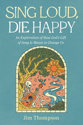 Sing Loud, Die Happy: An Exploration of How God's Gift of Song Is Meant to Change Us by Thompson, Jim