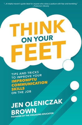 Think on Your Feet: Tips and Tricks to Improve Your Impromptu Communication Skills on the Job by Oleniczak Brown, Jen