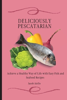 Deliciously Pescatarian: Achieve a Healthy Way of Life with Easy Fish and Seafood Recipes by Aiello, Jacob