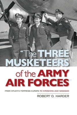 The Three Musketeers of the Army Air Forces: From Hitler's Fortress Europa to Hiroshima and Nagasaki by Harder, Robert O.
