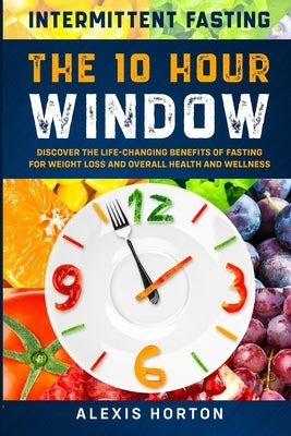 Intermittent Fasting: The 10 Hour Window: Discover The Life-Changing Benefits of Fasting For Weight Loss and Overall Health and Wellness by Horton, Alexis
