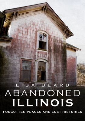 Abandoned Illinois: Forgotten Places and Lost Histories by Beard, Lisa