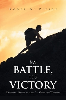 My Battle, His Victory: Fighting A Battle Against All Odds and Winning by Pierce, Roger A.