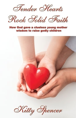 Tender Hearts Rock Solid Faith: How God gave a clueless young mother wisdom to raise godly children by Spencer, Kitty