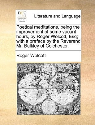 Poetical Meditations, Being the Improvement of Some Vacant Hours, by Roger Wolcott, Esq; With a Preface by the Reverend Mr. Bulkley of Colchester. by Wolcott, Roger