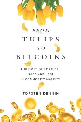 From Tulips to Bitcoins: A History of Fortunes Made and Lost in Commodity Markets by Dennin, Torsten