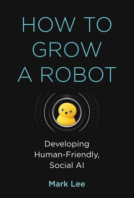 How to Grow a Robot: Developing Human-Friendly, Social AI by Lee, Mark H.