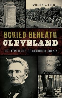 Buried Beneath Cleveland: Lost Cemeteries of Cuyahoga County by Krejci, William G.