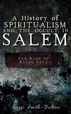 A History of Spiritualism and the Occult in Salem: The Rise of Witch City by Smith-Dalton, Maggi