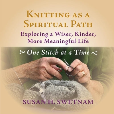 Knitting as a Spiritual Path: Exploring a Wiser, Kinder, More Meaningful Life, One Stitch at a Time by Swetnam, Susan H.