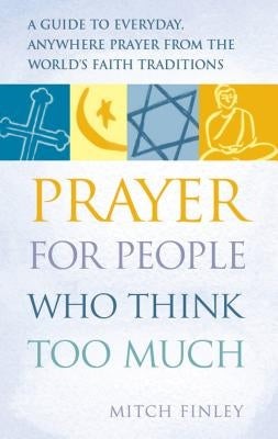 Prayer for People Who Think Too Much: A Guide to Everyday, Anywhere Prayer from the World's Faith Traditions by Finely, Mitch
