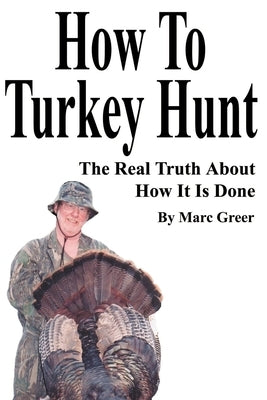 How To Turkey Hunt: The Real Truth About How It Is Done by Greer, Marc D.