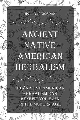 Ancient Native American Herbalism: How Native American Herbalism Can Benefit You Even in The Modern Age by Gordon, Holland