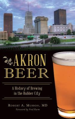Akron Beer: A History of Brewing in the Rubber City by Musson, Robert A.