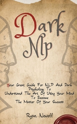 Dark NLP: Your Great Guide For NLP And Dark Psychology To Understand The Art Of Using Your Mind To Become The Master Of Your Suc by Newell, Ryan