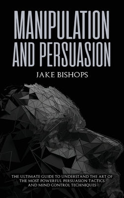 Manipulation and Persuasion: The Ultimate Guide to Understand the Art of the Most Powerful Persuasion Tactics and Mind Control Techniques by Bishops, Jake