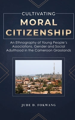 Cultivating Moral Citizenship: An Ethnography of Young People's Associations, Gender, and Social Adulthood in the Cameroon Grasslands by Fokwang, Jude