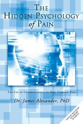 The Hidden Psychology of Pain: The Use of Understanding to Heal Chronic Pain by Alexander, James, Professor