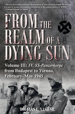From the Realm of a Dying Sun. Volume III: IV. Ss-Panzerkorps from Budapest to Vienna, February-May 1945 by Nash, Douglas E.