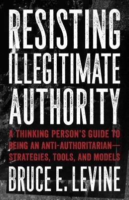Resisting Illegitimate Authority: A Thinking Person's Guide to Being an Anti-Authoritarian--Strategies, Tools, and Models by Levine, Bruce E.