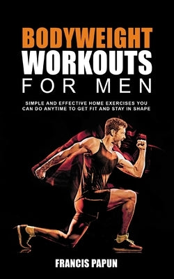 Bodyweight Workouts for Men: Simple and Effective Home Exercises You Can Do Anytime to Get Fit and Stay in Shape by Papun, Francis P.